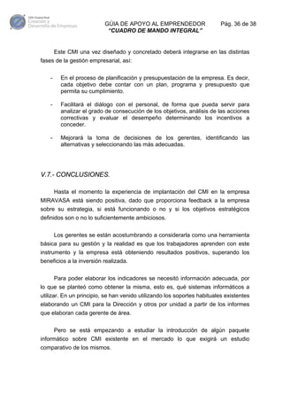 GÚIA DE APOYO AL EMPRENDEDOR
“CUADRO DE MANDO INTEGRAL”

Pág. 36 de 38

Este CMI una vez diseñado y concretado deberá integrarse en las distintas
fases de la gestión empresarial, así:
-

En el proceso de planificación y presupuestación de la empresa. Es decir,
cada objetivo debe contar con un plan, programa y presupuesto que
permita su cumplimiento.

-

Facilitará el diálogo con el personal, de forma que pueda servir para
analizar el grado de consecución de los objetivos, análisis de las acciones
correctivas y evaluar el desempeño determinando los incentivos a
conceder.

-

Mejorará la toma de decisiones de los gerentes, identificando las
alternativas y seleccionando las más adecuadas.

V.7.- CONCLUSIONES.
Hasta el momento la experiencia de implantación del CMI en la empresa
MIRAVASA está siendo positiva, dado que proporciona feedback a la empresa
sobre su estrategia, si está funcionando o no y si los objetivos estratégicos
definidos son o no lo suficientemente ambiciosos.
Los gerentes se están acostumbrando a considerarla como una herramienta
básica para su gestión y la realidad es que los trabajadores aprenden con este
instrumento y la empresa está obteniendo resultados positivos, superando los
beneficios a la inversión realizada.
Para poder elaborar los indicadores se necesitó información adecuada, por
lo que se planteó como obtener la misma, esto es, qué sistemas informáticos a
utilizar. En un principio, se han venido utilizando los soportes habituales existentes
elaborando un CMI para la Dirección y otros por unidad a partir de los informes
que elaboran cada gerente de área.
Pero se está empezando a estudiar la introducción de algún paquete
informático sobre CMI existente en el mercado lo que exigirá un estudio
comparativo de los mismos.

 