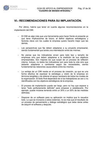 GÚIA DE APOYO AL EMPRENDEDOR
“CUADRO DE MANDO INTEGRAL”

Pág. 37 de 38

VI.- RECOMENDACIONES PARA SU IMPLANTACIÓN.
Por último, habría que tener en cuenta algunas recomendaciones en la
implantación del CMI:
-

El CMI es algo más que una herramienta para hacer frente al presente ya
que tiene implicaciones de futuro, al definir objetivos estratégicos y
factores clave con los cuales la empresa quiere hacerlo mejor que las
demás.

-

Las perspectivas que fije deben adaptarse a su proyecto empresarial,
siendo fundamental que exista una interrelación entre las mismas.

-

No piense que los indicadores sirven para todo tipo y tamaño de
empresas sino que deben adaptarse a la medición de sus objetivos
empresariales. Son mejores los que surjan de un proceso de reflexión
interna. Incluso, no todos los indicadores son para toda la vida sino que
deberán adaptarse o cambiarse según las necesidades, siendo
fundamental las relaciones causa-efecto entre los mismos.

-

La ventaja de un CMI reside en el proceso de creación, ya que es una
forma efectiva de expresar la estrategia y visión de la empresa en
términos tangibles y de obtener el apoyo necesario de todos los niveles de
la organización. El éxito final dependerá de si los trabajadores se ven o no
identificados con los objetivos estratégicos de la empresa.

-

El proceso de implantación puede ser largo, pero no hay que esperar a
tener "todo perfectamente definido" para empezar a establecerlo. Por
ejemplo, puede iniciarse teniendo entre un 30% o un 50% de las medidas
definidas.

-

Disponer de un software para su aplicación no implica que lo resuelva
todo. Lo que se incorpora a estos sistemas, no es mas que el resultado de
un proceso de pensamiento y diálogo estratégico que debe darse antes
de adquirir el software y después.

 