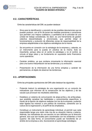 GÚIA DE APOYO AL EMPRENDEDOR
“CUADRO DE MANDO INTEGRAL”

Pág. 5 de 38

II.2.- CARACTERÍSTICAS.
Entre las características del CMI, se pueden destacar:
-

Sirve para la identificación y previsión de las posibles desviaciones que se
puedan producir, con el fin de tomar las medidas previsoras o correctoras
que permitan una mejora cualitativa y cuantitativa de la actividad de una
unidad de trabajo considerada. Es decir, es una herramienta de gestión
colectiva descentralizada y sincronizada, que permite dirigir el
funcionamiento y evolución de diferentes zonas de responsabilidad de la
empresa adaptándolas a los objetivos estratégicos de la misma.

-

Se encuentra en conexión con la estrategia de la empresa y, además, es
un instrumento para la puesta en práctica de la misma. Esto es
importante, porque sitúa en el centro la estrategia y no el control, se
vincula al largo plazo y se fundamenta en supuestos tanto financieros
como operativos.

-

Carácter sintético, ya que contiene únicamente la información esencial
para una buena interpretación de las tendencias y su evolución.

-

Presentación de la información de una forma sinóptica y carácter de
permanencia, al objeto de observar las tendencias.

II.3.- APORTACIONES.
Entre las principales aportaciones del CMI cabe destacar las siguientes:
-

Pretende traducir la estrategia de una organización en un conjunto de
indicadores que informan de la consecución de los objetivos y de las
causas que provocan los resultados obtenidos.

-

Establece un sistema de comunicación de abajo-arriba y de arriba-abajo,
que posibilita canalizar las habilidades y conocimientos específicos, a
través de la fijación de objetivos realistas con los de la empresa, pudiendo
estar ligados los mismos a una política de incentivos, coherente con la
cultura de la organización y el perfil de los empleados.

-

Constituye un instrumento de aprendizaje individual, al permitir que cada
responsable tenga una visión más rica de su situación interna y externa.
Además, los indicadores de una sección no son definidos por la dirección
general, sino que son locales pero coordinados con los existentes a nivel
superior. De esta forma, el conocimiento puede ser transferido de un
ámbito de la empresa a otro, favoreciendo el aprendizaje estratégico.

 