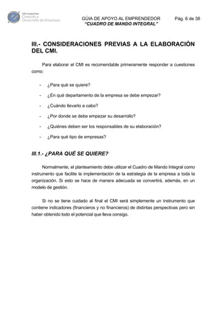 GÚIA DE APOYO AL EMPRENDEDOR
“CUADRO DE MANDO INTEGRAL”

Pág. 6 de 38

III.- CONSIDERACIONES PREVIAS A LA ELABORACIÓN
DEL CMI.
Para elaborar el CMI es recomendable primeramente responder a cuestiones
como:
-

¿Para qué se quiere?

-

¿En qué departamento de la empresa se debe empezar?

-

¿Cuándo llevarlo a cabo?

-

¿Por donde se debe empezar su desarrollo?

-

¿Quiénes deben ser los responsables de su elaboración?

-

¿Para qué tipo de empresas?

III.1.- ¿PARA QUÉ SE QUIERE?
Normalmente, el planteamiento debe utilizar el Cuadro de Mando Integral como
instrumento que facilite la implementación de la estrategia de la empresa a toda la
organización. Si esto se hace de manera adecuada se convertirá, además, en un
modelo de gestión.
Si no se tiene cuidado al final el CMI será simplemente un instrumento que
contiene indicadores (financieros y no financieros) de distintas perspectivas pero sin
haber obtenido todo el potencial que lleva consigo.

 