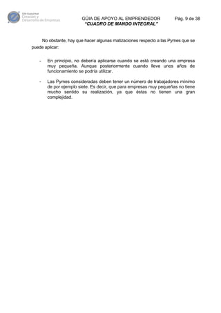 GÚIA DE APOYO AL EMPRENDEDOR
“CUADRO DE MANDO INTEGRAL”

Pág. 9 de 38

No obstante, hay que hacer algunas matizaciones respecto a las Pymes que se
puede aplicar:
-

En principio, no debería aplicarse cuando se está creando una empresa
muy pequeña. Aunque posteriormente cuando lleve unos años de
funcionamiento se podría utilizar.

-

Las Pymes consideradas deben tener un número de trabajadores mínimo
de por ejemplo siete. Es decir, que para empresas muy pequeñas no tiene
mucho sentido su realización, ya que éstas no tienen una gran
complejidad.

 