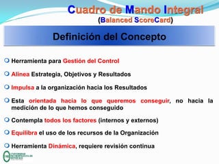 Cuadro de Mando Integral
(Balanced ScoreCard)

Definición del Concepto
m Herramienta para Gestión del Control
m Alinea Estrategia, Objetivos y Resultados
m Impulsa a la organización hacia los Resultados

m Esta orientada hacia lo que queremos conseguir, no hacia la
medición de lo que hemos conseguido
m Contempla todos los factores (internos y externos)
m Equilibra el uso de los recursos de la Organización
m Herramienta Dinámica, requiere revisión continua

 