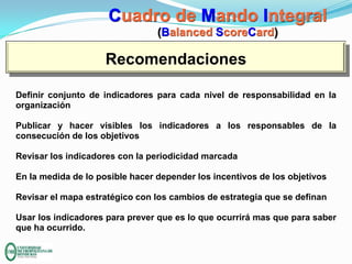 Cuadro de Mando Integral
(Balanced ScoreCard)

Recomendaciones
Definir conjunto de indicadores para cada nivel de responsabilidad en la
organización
Publicar y hacer visibles los indicadores a los responsables de la
consecución de los objetivos
Revisar los indicadores con la periodicidad marcada
En la medida de lo posible hacer depender los incentivos de los objetivos
Revisar el mapa estratégico con los cambios de estrategia que se definan

Usar los indicadores para prever que es lo que ocurrirá mas que para saber
que ha ocurrido.

 