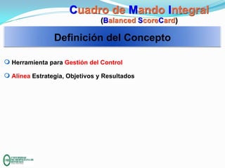 Cuadro de Mando Integral
(Balanced ScoreCard)

Definición del Concepto
m Herramienta para Gestión del Control
m Alinea Estrategia, Objetivos y Resultados

 