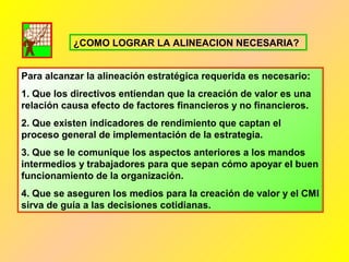 Para alcanzar la alineación estratégica requerida es necesario:
1. Que los directivos entiendan que la creación de valor es una
relación causa efecto de factores financieros y no financieros.
2. Que existen indicadores de rendimiento que captan el
proceso general de implementación de la estrategia.
3. Que se le comunique los aspectos anteriores a los mandos
intermedios y trabajadores para que sepan cómo apoyar el buen
funcionamiento de la organización.
4. Que se aseguren los medios para la creación de valor y el CMI
sirva de guía a las decisiones cotidianas.
¿COMO LOGRAR LA ALINEACION NECESARIA?
 