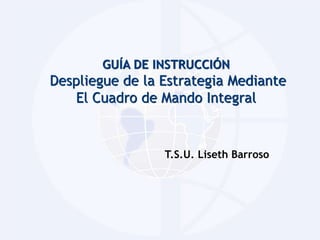 GUÍA DE INSTRUCCIÓN 
Despliegue de la Estrategia Mediante 
El Cuadro de Mando Integral 
T.S.U. Liseth Barroso 
 