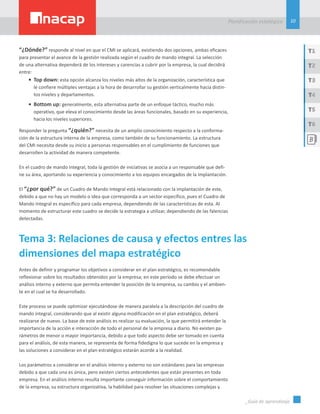10
Planificación estatégica
_Guía de aprendizaje
T1
T3
T5
T2
T4
T6
“¿Dónde?” responde al nivel en que el CMI se aplicará, existiendo dos opciones, ambas eficaces
para presentar el avance de la gestión realizada según el cuadro de mando integral. La selección
de una alternativa dependerá de los intereses y carencias a cubrir por la empresa, la cual decidirá
entre:
•	 Top down: esta opción alcanza los niveles más altos de la organización, característica que
le confiere múltiples ventajas a la hora de desarrollar su gestión verticalmente hacia distin-
tos niveles y departamentos.
•	 Bottom up: generalmente, esta alternativa parte de un enfoque táctico, mucho más
operativo, que eleva el conocimiento desde las áreas funcionales, basado en su experiencia,
hacia los niveles superiores.
Responder la pregunta “¿quién?” necesita de un amplio conocimiento respecto a la conforma-
ción de la estructura interna de la empresa, como también de su funcionamiento. La estructura
del CMI necesita desde su inicio a personas responsables en el cumplimiento de funciones que
desarrollen la actividad de manera competente.
En el cuadro de mando integral, toda la gestión de iniciativas se asocia a un responsable que defi-
ne su área, aportando su experiencia y conocimiento a los equipos encargados de la implantación.
El “¿por qué?” de un Cuadro de Mando Integral está relacionado con la implantación de este,
debido a que no hay un modelo o idea que corresponda a un sector específico, pues el Cuadro de
Mando Integral es específico para cada empresa, dependiendo de las características de esta. Al
momento de estructurar este cuadro se decide la estrategia a utilizar, dependiendo de las falencias
detectadas.
Tema 3: Relaciones de causa y efectos entres las
dimensiones del mapa estratégico
Antes de definir y programar los objetivos a considerar en el plan estratégico, es recomendable
reflexionar sobre los resultados obtenidos por la empresa; en este período se debe efectuar un
análisis interno y externo que permita entender la posición de la empresa, su cambio y el ambien-
te en el cual se ha desarrollado.
Este proceso se puede optimizar ejecutándose de manera paralela a la descripción del cuadro de
mando integral, considerando que al existir alguna modificación en el plan estratégico, deberá
realizarse de nuevo. La base de este análisis es realizar su evaluación, la que permitirá entender la
importancia de la acción e interacción de todo el personal de la empresa a diario. No existen pa-
rámetros de menor o mayor importancia, debido a que todo aspecto debe ser tomado en cuenta
para el análisis, de esta manera, se representa de forma fidedigna lo que sucede en la empresa y
las soluciones a considerar en el plan estratégico estarán acorde a la realidad.
Los parámetros a considerar en el análisis interno y externo no son estándares para las empresas
debido a que cada una es única, pero existen ciertos antecedentes que están presentes en toda
empresa. En el análisis interno resulta importante conseguir información sobre el comportamiento
de la empresa, su estructura organizativa, la habilidad para resolver las situaciones complejas y
 