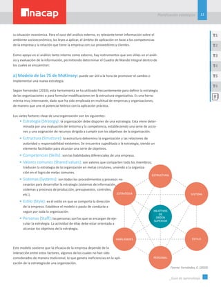 11
Planificación estatégica
_Guía de aprendizaje
T1
T3
T5
T2
T4
T6
su situación económica. Para el caso del análisis externo, es relevante tener información sobre el
ambiente socioeconómico, las leyes a aplicar, el ámbito de aplicación en base a las competencias
de la empresa y la relación que tiene la empresa con sus proveedores y clientes.
Como apoyo en el análisis tanto interno como externo, hay instrumentos que son útiles en el análi-
sis y evaluación de la información, permitiendo determinar el Cuadro de Mando Integral dentro de
los cuales se encuentran:
a) Modelo de las 7S de McKinsey: puede ser útil a la hora de promover el cambio o
implementar una nueva estrategia.
Según Fernández (2010), esta herramienta se ha utilizado frecuentemente para definir la estrategia
de las organizaciones o para formular modificaciones en la estructura organizativa. Es una herra-
mienta muy interesante, dado que ha sido empleada en multitud de empresas y organizaciones,
de manera que une el potencial teórico con la aplicación práctica.
Los sietes factores clave de una organización son los siguientes:
•	Estrategia (Strategy): la organización debe disponer de una estrategia. Esta viene deter-
minada por una evaluación del entorno y la competencia, estableciendo una serie de accio-
nes y una asignación de recursos dirigida a cumplir con los objetivos de la organización.
•	Estructura (Structure): la estructura determina la organización y las relaciones de
autoridad y responsabilidad existentes. Se encuentra supeditada a la estrategia, siendo un
elemento facilitador para alcanzar una serie de objetivos.
•	Competencias (Skills): son las habilidades diferenciales de una empresa.
•	Valores comunes (Shared values): son valores que comparten todo los miembros;
traducen la estrategia de la organización en metas circulares, uniendo a la organiza-
ción en el logro de metas comunes.
•	Sistemas (Systems): son todos los procedimientos y procesos ne-
cesarios para desarrollar la estrategia (sistemas de información,
sistemas y procesos de producción, presupuestos, controles,
etc.).
•	Estilo (Style): es el estilo en que se comporta la dirección
de la empresa. Establece el modelo o pauta de conducta a
seguir por toda la organización.
•	Personas (Staff): las personas son las que se encargan de eje-
cutar la estrategia. La actividad de ellas debe estar orientada a
alcanzar los objetivos de la estrategia.
Este modelo sostiene que la eficacia de la empresa depende de la
interacción entre estos factores, algunos de los cuales no han sido
considerados de manera tradicional, lo que genera ineficiencias en la apli-
cación de la estrategia de una organización.
Fuente: Fernández, E. (2010)
 