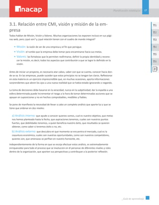 17
Planificación estatégica
_Guía de aprendizaje
T1
T3
T5
T2
T4
T6
3.1. Relación entre CMI, visión y misión de la em-
presa
Todos hablan de Misión, Visión y Valores. Muchas organizaciones los exponen incluso en sus pági-
nas web, pero ¿qué son? y ¿qué relación tienen con el cuadro de mando integral?
•	Misión: la razón de ser de una empresa y el fin que persigue.
•	Visión: el rumbo que la empresa debe tomar para encaminarse hacia sus metas.
•	Valores: las fortalezas que le permiten reafirmarse, definir la propia identidad y recono-
cer la misión, es decir, todos los aspectos que contribuirán a que se logre lo definido en la
visión.
Antes de iniciar un proyecto, es necesario atar cabos, saber con que se cuenta, conocer hacia don-
de se va. En las empresas, puede suceder que estos principios no se tengan tan claros. Reflexionar
en esta materia es un ejercicio imprescindible que, en muchas ocasiones, aporta informaciones
sorprendentes que abren los ojos a una nueva realidad que se había estado ignorando o negando.
La toma de decisiones debe basarse en la veracidad, nunca en la subjetividad; dar la espalda a una
esfera determinada puede incrementar el riesgo a la hora de tomar determinadas acciones que se
apoyan en suposiciones y no en hechos comprobables, medibles y fiables.
Se pone de manifiesto la necesidad de llevar a cabo un completo análisis que aporte luz y que se
tiene que ordenar en dos niveles:
a) Análisis interno: que ayude a conocer quienes somos, cual es nuestro objetivo, que metas
nos hemos planteado hasta la fecha, que aspiraciones tenemos, cuales son nuestros puntos
fuertes, que debilidades tenemos, a quien beneficia nuestro éxito, que resultados se quieren
obtener, como saber si tenemos éxito o no, etc.
b) Análisis externo: que descubra en que momento se encuentra el mercado, cual es la
coyuntura económica, cuales son nuestras oportunidades, como son nuestros competidores,
quienes son, que amenazas se perfilan en nuestro horizonte, etc.
Independientemente de la forma en que se escoja efectuar estos análisis, es extremadamente
enriquecedor para todo el proceso que se involucren en él personas de diferentes niveles y roles
dentro de la organización, que aporten sus perspectivas y contribuyan a la posterior reflexión.
 