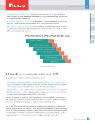 19
Planificación estatégica
_Guía de aprendizaje
T1
T3
T5
T2
T4
T6
IV. Coordinación de objetivos: relacionado con el punto anterior, los objetivos departa-
mentales deben alinearse, para así evitar los indeseados conflictos de interés que resten fortale-
za a los esfuerzos de la organización.
V. Trasladar objetivos a presupuesto: esto significa trasladar la importancia cualitativa de
los planes a la importancia cuantitativa dentro de los presupuestos de la compañía.
VI. Establecer métricas e indicadores con el objetivo de detectar desviaciones respecto a
la planificación y poder realizar a tiempo los distintos planes correctivos para cumplir en tiempo
y forma con los objetivos propuestos.
Proceso para la implantación del CMI
Fuente: elaboración propia.
4.1 Beneficios de la implantación de un CMI
Los beneficios son múltiples, pero los más destacables son dos:
a) Ofrece una amplia visión para un seguimiento detallado de la marcha del
negocio que engloba muchos aspectos, incluso más allá de los indicativos financieros, permi-
tiendo observar otras variables decisivas en el buen desarrollo de la empresa.
b) Contempla la evolución de la compañía desde una perspectiva amplia, permite
planificar estrategias a mediano y largo plazo, además de generar información necesaria para
tomar decisiones rápidas y evitar así situaciones indeseadas.
La fuerza de explicitar un modelo de negocio y traducirlo en indicadores facilita el consenso en
toda la empresa, no solo de la dirección, sino también de como alcanzarlo, clarificando como las
acciones del día a día afectan no solo al corto plazo, sino también al largo plazo.
Una vez que el CMI está en marcha, se puede utilizar para comunicar los planes de la empresa,
aunar los esfuerzos en una sola dirección y evitar la dispersión. En este caso, el CMI actúa como un
sistema de control por excepción. También se puede utilizar como una herramienta para aprender
acerca del negocio. En efecto, la comparación entre los planes y los resultados actuales ayuda al
equipo de dirección a revaluar y ajustar tanto la estrategia como los planes de acción.
 