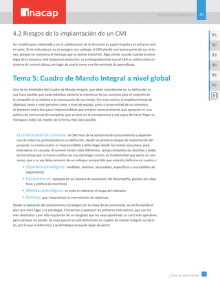 20
Planificación estatégica
_Guía de aprendizaje
T1
T3
T5
T2
T4
T6
4.2 Riesgos de la implantación de un CMI
Un modelo poco elaborado y sin la colaboración de la dirección es papel mojado y el esfuerzo será
en vano. Si los indicadores no se escogen con cuidado, el CMI pierde una buena parte de sus virtu-
des, porque no comunica el mensaje que se quiere transmitir. Algo similar sucede cuando la estra-
tegia de la empresa está todavía en evolución, es contraproducente que el CMI se utilice como un
sistema de control clásico, en lugar de usarlo como una herramienta de aprendizaje.
Tema 5: Cuadro de Mando Integral a nivel global
Una de las bondades del Cuadro de Mando Integral, que debe considerarse en su definición, es
que hace posible que cada individuo advierta la relevancia de sus acciones para el conjunto de
la compañía en lo relativo a la consecución de sus metas. Por esto mismo, el establecimiento de
objetivos tanto a nivel personal como a nivel de equipo, junto a la necesidad de un consenso,
se plantean como dos pasos imprescindibles que tendrán necesariamente que apoyarse en una
política de comunicación completa, que se base en la transparencia y sea capaz de hacer llegar su
mensaje a todos los niveles de la forma más clara posible.
a) La necesidad de consenso: el CMI nace de la sumatoria de conocimientos y experien-
cias de todos los participantes en su definición, desde las primeras etapas de implantación del
proyecto. La involucración es imprescindible y debe llegar desde los niveles ejecutivos, para
extenderse en cascada. Al convivir tantos roles diferentes, tantas competencias distintas y todas
las iniciativas que se hacen confluir en una estrategia común, es fundamental que exista un con-
senso, que a su vez debe provenir de un enfoque compartido que necesita definirse en cuanto a:
•	Objetivos estratégicos: medibles, realistas, alcanzables, específicos y susceptibles de
seguimiento.
•	Competencias: apoyada en un sistema de evaluación del desempeño, gestión por obje-
tivos y política de incentivos.
•	Medidas estratégicas: en todo lo referente al mapa del indicador.
•	Políticas: que materialicen la interrelación de objetivos.
Desde la captación del pensamiento estratégico en la etapa de las entrevistas, se irá formando el
plan que dará lugar a la estrategia. Comienzan a aparecer los primeros indicadores, que son los
más abstractos y por ello requerirán de un desglose que les vaya aportando un cariz más operativo,
pero siempre sin perder de vista que en se está definiendo un cuadro de mando integral, no tácti-
co, por lo que la referencia a la estrategia no puede dejar de existir.
 