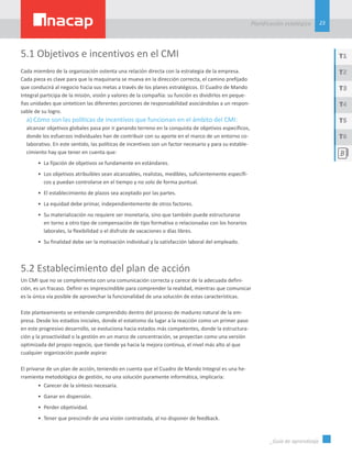 23
Planificación estatégica
_Guía de aprendizaje
T1
T3
T5
T2
T4
T6
5.1 Objetivos e incentivos en el CMI
Cada miembro de la organización ostenta una relación directa con la estrategia de la empresa.
Cada pieza es clave para que la maquinaria se mueva en la dirección correcta, el camino prefijado
que conducirá al negocio hacia sus metas a través de los planes estratégicos. El Cuadro de Mando
Integral participa de la misión, visión y valores de la compañía: su función es dividirlos en peque-
ñas unidades que sinteticen las diferentes porciones de responsabilidad asociándolas a un respon-
sable de su logro.
a) Cómo son las políticas de incentivos que funcionan en el ámbito del CMI:
alcanzar objetivos globales pasa por ir ganando terreno en la conquista de objetivos específicos,
donde los esfuerzos individuales han de contribuir con su aporte en el marco de un entorno co-
laborativo. En este sentido, las políticas de incentivos son un factor necesario y para su estable-
cimiento hay que tener en cuenta que:
•	 La fijación de objetivos se fundamente en estándares.
•	 Los objetivos atribuibles sean alcanzables, realistas, medibles, suficientemente específi-
cos y puedan controlarse en el tiempo y no solo de forma puntual.
•	 El establecimiento de plazos sea aceptado por las partes.
•	 La equidad debe primar, independientemente de otros factores.
•	 Su materialización no requiere ser monetaria, sino que también puede estructurarse
en torno a otro tipo de compensación de tipo formativa o relacionadas con los horarios
laborales, la flexibilidad o el disfrute de vacaciones o días libres.
•	 Su finalidad debe ser la motivación individual y la satisfacción laboral del empleado.
5.2 Establecimiento del plan de acción
Un CMI que no se complementa con una comunicación correcta y carece de la adecuada defini-
ción, es un fracaso. Definir es imprescindible para comprender la realidad, mientras que comunicar
es la única vía posible de aprovechar la funcionalidad de una solución de estas características.
Este planteamiento se entiende comprendido dentro del proceso de madurez natural de la em-
presa. Desde los estadios iniciales, donde el estatismo da lugar a la reacción como un primer paso
en este progresivo desarrollo, se evoluciona hacia estados más competentes, donde la estructura-
ción y la proactividad o la gestión en un marco de concentración, se proyectan como una versión
optimizada del propio negocio, que tiende ya hacia la mejora continua, el nivel más alto al que
cualquier organización puede aspirar.
El privarse de un plan de acción, teniendo en cuenta que el Cuadro de Mando Integral es una he-
rramienta metodológica de gestión, no una solución puramente informática, implicaría:
•	 Carecer de la síntesis necesaria.
•	 Ganar en dispersión.
•	 Perder objetividad.
•	 Tener que prescindir de una visión contrastada, al no disponer de feedback.
 
