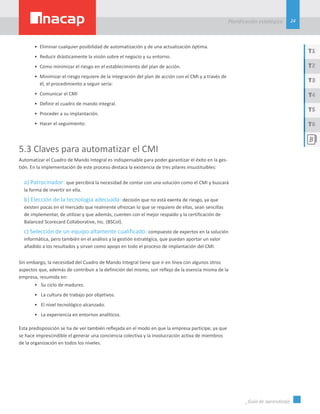 24
Planificación estatégica
_Guía de aprendizaje
T1
T3
T5
T2
T4
T6
•	 Eliminar cualquier posibilidad de automatización y de una actualización óptima.
•	 Reducir drásticamente la visión sobre el negocio y su entorno.
•	 Como minimizar el riesgo en el establecimiento del plan de acción.
•	 Minimizar el riesgo requiere de la integración del plan de acción con el CMI y a través de
él, el procedimiento a seguir sería:
•	 Comunicar el CMI
•	 Definir el cuadro de mando integral.
•	 Proceder a su implantación.
•	 Hacer el seguimiento.
5.3 Claves para automatizar el CMI
Automatizar el Cuadro de Mando Integral es indispensable para poder garantizar el éxito en la ges-
tión. En la implementación de este proceso destaca la existencia de tres pilares insustituibles:
a) Patrocinador: que percibirá la necesidad de contar con una solución como el CMI y buscará
la forma de invertir en ella.
b) Elección de la tecnología adecuada: decisión que no está exenta de riesgo, ya que
existen pocas en el mercado que realmente ofrezcan lo que se requiere de ellas, sean sencillas
de implementar, de utilizar y que además, cuenten con el mejor respaldo y la certificación de
Balanced Scorecard Collaborative, Inc. (BSCol).
c) Selección de un equipo altamente cualificado: compuesto de expertos en la solución
informática, pero también en el análisis y la gestión estratégica, que puedan aportar un valor
añadido a los resultados y sirvan como apoyo en todo el proceso de implantación del CMI.
Sin embargo, la necesidad del Cuadro de Mando Integral tiene que ir en línea con algunos otros
aspectos que, además de contribuir a la definición del mismo, son reflejo de la esencia misma de la
empresa, resumida en:
•	 Su ciclo de madurez.
•	 La cultura de trabajo por objetivos.
•	 El nivel tecnológico alcanzado.
•	 La experiencia en entornos analíticos.
Esta predisposición se ha de ver también reflejada en el modo en que la empresa participe, ya que
se hace imprescindible el generar una conciencia colectiva y la involucración activa de miembros
de la organización en todos los niveles.
 