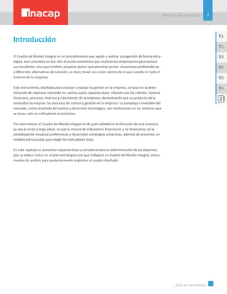 3
Planificación estatégica
_Guía de aprendizaje
T1
T3
T5
T2
T4
T6
El Cuadro de Mando Integral es un procedimiento que ayuda a realizar una gestión de forma estra-
tégica, que considera no tan sólo el punto económico que analizan los empresarios para evaluar
sus resultados, sino que también preparar planes que permitan prever situaciones problemáticas
y diferentes alternativas de solución, es decir, tener una visión dentro de lo que sucede en todo el
entorno de la empresa.
Este instrumento, diseñado para analizar y evaluar la gestión en la empresa, se basa en la deter-
minación de objetivos tomando en cuenta cuatro aspectos base: relación con los clientes, sistema
financiero, procesos internos y crecimiento de la empresa, demostrando que es producto de la
necesidad de mejorar los procesos de control y gestión en la empresa. Lo complejo e inestable del
mercado, como resultado del avance y desarrollo tecnológico, son limitaciones en los sistemas que
se basan solo en indicadores económicos.
Por este motivo, el Cuadro de Mando Integral es de gran utilidad en la dirección de una empresa,
ya sea al corto o largo plazo, ya que la mezcla de indicadores financieros y no financieros da la
posibilidad de visualizar preferencias y desarrollar estrategias proactivas, además de presentar un
modelo estructurado para elegir los indicadores base.
En este capítulo se presentan aspectos base a considerar para la determinación de los objetivos,
que se deben incluir en el plan estratégico con que trabajará un Cuadro de Mando Integral, instru-
mentos de análisis para posteriormente implantar el cuadro diseñado.
Introducción
 