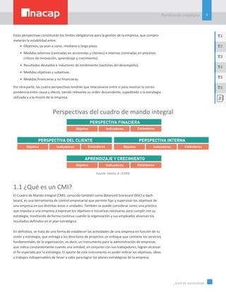 5
Planificación estatégica
_Guía de aprendizaje
T1
T3
T5
T2
T4
T6
Estas perspectivas constituirán los límites obligatorios para la gestión de la empresa, que compro-
meterán la estabilidad entre:
•	 Objetivos, ya sean a corto, mediano o largo plazo.
•	 Medidas externas (centradas en accionistas y clientes) e internas (centradas en procesos
críticos de innovación, aprendizaje y crecimiento).
•	 Resultados deseados e inductores de rendimiento (vectores del desempeño).
•	 Medidas objetivas y subjetivas.
•	 Medidas financieras y no financieras.
Por otra parte, las cuatro perspectivas tendrán que relacionarse entre sí para mostrar la corres-
pondencia entre causa y efecto, siendo relevante su orden descendente, supeditado a la estrategia
utilizada y a la misión de la empresa.
Perspectivas del cuadro de mando integral
Fuente: Dávila, A. (1999)
1.1 ¿Qué es un CMI?
El Cuadro de Mando Integral (CMI), conocido también como Balanced Scorecard (BSC) o dash-
board, es una herramienta de control empresarial que permite fijar y supervisar los objetivos de
una empresa en sus distintas áreas o unidades. También se puede considerar como una práctica
que impulsa a una empresa a expresar los objetivos e iniciativas necesarias para cumplir con su
estrategia, mostrando de forma continua cuando la organización y sus empleados alcanzan los
resultados definidos en el plan estratégico.
En definitiva, se trata de una forma de establecer las actividades de una empresa en función de su
visión y estrategia, que entrega a los directores de proyectos un enfoque que contiene los servicios
fundamentales de la organización, es decir, un instrumento para la administración de empresas
que indica constantemente cuando una entidad, en conjunto con sus trabajadores, logran alcanzar
el fin esperado por la estrategia. El aporte de este instrumento es poder indicar los objetivos, ideas
y trabajos indispensables de llevar a cabo para lograr los planes estratégicos de la empresa.
 