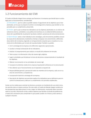 8
Planificación estatégica
_Guía de aprendizaje
T1
T3
T5
T2
T4
T6
1.2 Funcionamiento del CMI
El Cuadro de Mando Integral tiene ventajas que favorecen a la empresa que decide basar su estra-
tegia para su funcionamiento, considerando:
a) Indicadores: por los cuales es posible realizar el seguimiento de los objetivos que se han
planteado, con los que se preparó el control y la estrategia de la empresa y que tendrán un res-
ponsable para su cumplimiento y desarrollo.
b) Visión: por la cual se alinean los indicadores con los objetivos planteados en un entorno de
coherencia interna, uniéndolos a una política de incentivos en un ambiente bidireccional pro-
ducto de la posibilidad de visualización top down y bottom up (proceso de toma de decisiones).
c) Aprendizaje: tanto a nivel individual como estratégico, esta herramienta posibilita conocer
las causas de las desviaciones, localizarlas a tiempo y traspasar ese conocimiento a diferentes
áreas dentro de la empresa, logrando un enriquecimiento conjunto que se visualiza en un au-
mento de la efectividad y por lo tanto de la productividad. También es posible:
•	 Unir la estrategia de la empresa a los diferentes segmentos operacionales.
•	 Localizar a tiempo la desviación de los indicadores.
•	 Analizar el comportamiento para realizar un estudio del ambiente de mercado.
•	 Tener acceso a la información crítica de manera ágil y objetiva.
•	 Sugerir actividades que fortalezcan la toma de decisiones comprometiendo el resultado de
los objetivos.
•	 Obtener sincronización en las actividades de manera ágil.
•	 Incorporar los distintos niveles de la empresa impulsando la eficiencia en la comunicación.
•	 Para obtener que el funcionamiento sea el esperado se requiere de:
•	 Responsabilidad general y personal de todos los miembros de la empresa, cada uno en su
área de conocimiento y competencias.
•	 Incorporación total de la estrategia de la empresa.
•	 Descripción de objetivos que permitan explicar los indicadores que se definieron para en-
contrar las desviaciones y adecuar su cumplimiento a los períodos establecidos.
Contar con los medios para controlar las técnicas y acciones en el ambiente de una visión única,
nos permite estar en mejora continua. Por esta razón, el Cuadro de Mando Integral combina las
tres perspectivas que dejan prever la ruta a seguir sin alteraciones, mostrando datos concretos
sobre lo ocurrido, información al día y análisis objetivos que facilitan el estudio de preferencias
a través de la simulación para comprender lo que puede suceder en el futuro y estar atentos a
cualquier situación.
 
