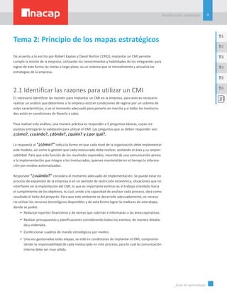 9
Planificación estatégica
_Guía de aprendizaje
T1
T3
T5
T2
T4
T6
Tema 2: Principio de los mapas estratégicos
De acuerdo a lo escrito por Robert Kaplan y David Norton (1992), implantar un CMI permite
cumplir la misión de la empresa, utilizando los conocimientos y habilidades de los integrantes para
lograr de esta forma las metas a largo plazo, es un sistema que se retroalimenta y actualiza las
estrategias de la empresa.
2.1 Identificar las razones para utilizar un CMI
Es necesario identificar las razones para implantar un CMI en la empresa, para esto es necesario
realizar un análisis que determine si la empresa está en condiciones de regirse por un sistema de
estas características, si es el momento adecuado para ponerlo en marcha y si todos los involucra-
dos están en condiciones de llevarlo a cabo.
Para realizar este análisis, una manera práctica es responder a 5 preguntas básicas, cuyas res-
puestas entregarán la validación para utilizar el CMI. Las preguntas que se deben responder son:
¿cómo?, ¿cuándo?, ¿dónde?, ¿quién? y ¿por qué?.
La respuesta al “¿cómo?” indica la forma en que cada nivel de la organización debe implementar
este modelo, así como la gestión que cada involucrado debe realizar, acotando el área y su respon-
sabilidad. Para que esta función de los resultados esperados, necesita de una comunicación previa
a la implementación que integre a los involucrados, quienes mantendrán en el tiempo la informa-
ción por medios automatizados.
Responder “¿cuándo?” considera el momento adecuado de implementación. Se puede estar en
proceso de expansión de la empresa o en un período de restricción económica, situaciones que no
interfieren en la implantación del CMI, lo que es importante estimar es el trabajo orientado hacia
el cumplimiento de los objetivos, lo cual, unido a la capacidad de analizar cada proceso, dará como
resultado el éxito del proyecto. Para que este ambiente se desarrolle adecuadamente, es necesa-
rio utilizar los recursos tecnológicos disponibles y de esta forma lograr la madurez de esta etapa,
donde se podrá:
•	 Redactar reportes financieros y de ventas que cubrirán e informarán a las áreas operativas.
•	 Realizar presupuestos y planificaciones considerando todos los eventos, de manera detalla-
da y ordenada.
•	 Confeccionar cuadros de mando estratégicos por niveles.
•	 Una vez gestionadas estas etapas, se está en condiciones de implantar el CMI, comprome-
tiendo la responsabilidad de cada involucrado en este proceso, para lo cual la comunicación
interna debe ser muy sólida.
 
