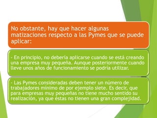 No obstante, hay que hacer algunas
matizaciones respecto a las Pymes que se puede
aplicar:
- En principio, no debería aplicarse cuando se está creando
una empresa muy pequeña. Aunque posteriormente cuando
lleve unos años de funcionamiento se podría utilizar.
- Las Pymes consideradas deben tener un número de
trabajadores mínimo de por ejemplo siete. Es decir, que
para empresas muy pequeñas no tiene mucho sentido su
realización, ya que éstas no tienen una gran complejidad.
 