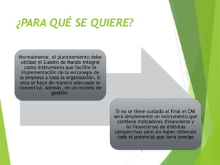 ¿PARA QUÉ SE QUIERE?
Normalmente, el planteamiento debe
utilizar el Cuadro de Mando Integral
como instrumento que facilite la
implementación de la estrategia de
la empresa a toda la organización. Si
esto se hace de manera adecuada se
convertirá, además, en un modelo de
gestión.
Si no se tiene cuidado al final el CMI
será simplemente un instrumento que
contiene indicadores (financieros y
no financieros) de distintas
perspectivas pero sin haber obtenido
todo el potencial que lleva consigo
 