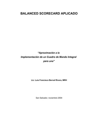 BALANCED SCORECARD APLICADO




              “Aproximación a la
Implementación de un Cuadro de Mando Integral
                    para una”




        Lic. Luis Francisco Bernal Rivera, MRH




            San Salvador, noviembre 2004
 