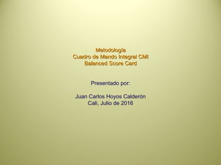 MetodologíaMetodología
Cuadro de Mando Integral CMICuadro de Mando Integral CMI
Balanced Score CardBalanced Score Card
Presentado por:
Juan Carlos Hoyos Calderón
Cali, Julio de 2016
 