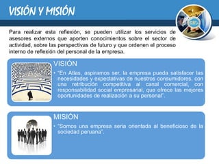 VISIÓN Y MISIÓN
Para realizar esta reflexión, se pueden utilizar los servicios de
asesores externos que aporten conocimientos sobre el sector de
actividad, sobre las perspectivas de futuro y que ordenen el proceso
interno de reflexión del personal de la empresa.

                  VISIÓN
                  • “En Atlas, aspiramos ser, la empresa pueda satisfacer las
                    necesidades y expectativas de nuestros consumidores, con
                    una retribución competitiva al canal comercial, con
                    responsabilidad social empresarial, que ofrece las mejores
                    oportunidades de realización a su personal”.


                  MISIÓN
                  • “Somos una empresa seria orientada al beneficioso de la
                    sociedad peruana”.
 