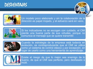 DESVENTAJAS

        Un modelo poco elaborado y sin la colaboración de la
        dirección es papel mojado, y el esfuerzo será en vano.


        Si los indicadores no se escogen con cuidado, el CMI
        pierde una buena parte de sus virtudes, porque no
        comunica el mensaje que se quiere transmitir.

        Cuando la estrategia de la empresa está todavía en
        evolución, es contraproducente que el CMI se utilice
        como un sistema de control clásico y por excepción, en
        lugar de usarlo como una herramienta de aprendizaje.

        Existe el riesgo de que lo mejor sea enemigo de lo
        bueno, de que el CMI sea perfecto, pero desfasado e
        inútil.
 