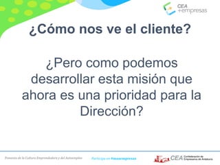 Fomento de la Cultura Emprendedora y del Autoempleo Participa en #masempresas
¿Cómo nos ve el cliente?
¿Pero como podemos
desarrollar esta misión que
ahora es una prioridad para la
Dirección?
 