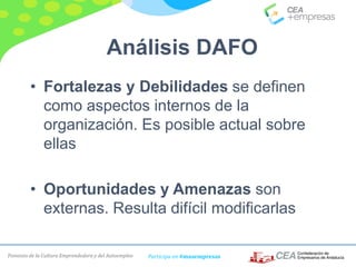 Fomento de la Cultura Emprendedora y del Autoempleo Participa en #masempresas
• Fortalezas y Debilidades se definen
como aspectos internos de la
organización. Es posible actual sobre
ellas
• Oportunidades y Amenazas son
externas. Resulta difícil modificarlas
Análisis DAFO
 