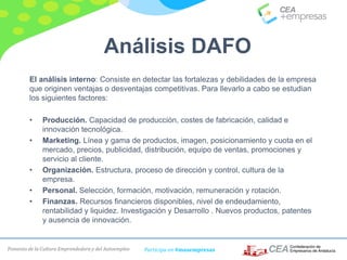 Fomento de la Cultura Emprendedora y del Autoempleo Participa en #masempresas
El análisis interno: Consiste en detectar las fortalezas y debilidades de la empresa
que originen ventajas o desventajas competitivas. Para llevarlo a cabo se estudian
los siguientes factores:
• Producción. Capacidad de producción, costes de fabricación, calidad e
innovación tecnológica.
• Marketing. Línea y gama de productos, imagen, posicionamiento y cuota en el
mercado, precios, publicidad, distribución, equipo de ventas, promociones y
servicio al cliente.
• Organización. Estructura, proceso de dirección y control, cultura de la
empresa.
• Personal. Selección, formación, motivación, remuneración y rotación.
• Finanzas. Recursos financieros disponibles, nivel de endeudamiento,
rentabilidad y liquidez. Investigación y Desarrollo . Nuevos productos, patentes
y ausencia de innovación.
Análisis DAFO
 