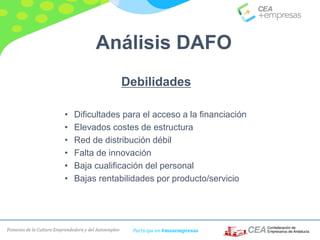 Fomento de la Cultura Emprendedora y del Autoempleo Participa en #masempresas
Debilidades
• Dificultades para el acceso a la financiación
• Elevados costes de estructura
• Red de distribución débil
• Falta de innovación
• Baja cualificación del personal
• Bajas rentabilidades por producto/servicio
Análisis DAFO
 