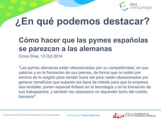 Fomento de la Cultura Emprendedora y del Autoempleo Participa en #masempresas
Cómo hacer que las pymes españolas
se parezcan a las alemanas
Cinco Días, 13 Oct 2014
"Las pymes alemanas están obsesionadas por su competitividad, en sus
salarios y en la formación de sus precios, de forma que no estén por
encima de lo exigido para vender fuera del país; están obsesionadas por
generar beneficios que superen los tipos de interés para que la empresa
sea rentable; ponen especial énfasis en la tecnología y en la formación de
sus trabajadores; y también les obsesiona no depender tanto del crédito
bancario".
¿En qué podemos destacar?
 