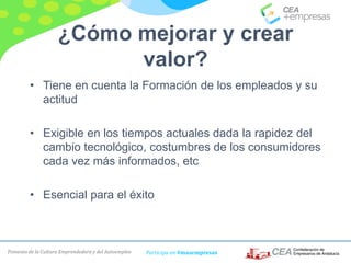 Fomento de la Cultura Emprendedora y del Autoempleo Participa en #masempresas
¿Cómo mejorar y crear
valor?
• Tiene en cuenta la Formación de los empleados y su
actitud
• Exigible en los tiempos actuales dada la rapidez del
cambio tecnológico, costumbres de los consumidores
cada vez más informados, etc
• Esencial para el éxito
 