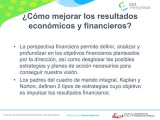 Fomento de la Cultura Emprendedora y del Autoempleo Participa en #masempresas
¿Cómo mejorar los resultados
económicos y financieros?
• La perspectiva financiera permite definir, analizar y
profundizar en los objetivos financieros planteados
por la dirección, así como desglosar las posibles
estrategias y planes de acción necesarios para
conseguir nuestra visión.
• Los padres del cuadro de mando integral, Kaplan y
Norton, definen 2 tipos de estrategias cuyo objetivo
es impulsar los resultados financieros:
 