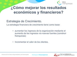 Fomento de la Cultura Emprendedora y del Autoempleo Participa en #masempresas
¿Cómo mejorar los resultados
económicos y financieros?
Estrategia de Crecimiento.
La estrategia financiera de crecimiento tiene como base:
• aumentar los ingresos de la organización mediante el
aumento de los ingresos vía nuevas fuentes (construir
franquicias)
• Incrementar el valor de los clientes.
 