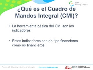 Fomento de la Cultura Emprendedora y del Autoempleo Participa en #masempresas
¿Qué es el Cuadro de
Mandos Integral (CMI)?
• La herramienta básica del CMI son los
indicadores
• Estos indicadores son de tipo financieros
como no financieros
 