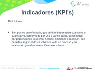 Fomento de la Cultura Emprendedora y del Autoempleo Participa en #masempresas
Indicadores (KPI’s)
Definiciones:
• Son puntos de referencia, que brindan información cualitativa o
cuantitativa, conformada por uno o varios datos, constituidos
por percepciones, números, hechos, opiniones o medidas, que
permiten seguir el desenvolvimiento de un proceso y su
evaluación guardando relación con el mismo.
 