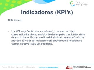 Fomento de la Cultura Emprendedora y del Autoempleo Participa en #masempresas
Indicadores (KPI’s)
Definiciones:
• Un KPI (Key Performance Indicator), conocido también
como indicador clave, medidor de desempeño o indicador clave
de rendimiento. Es una medida del nivel del desempeño de un
proceso. El valor del indicador está directamente relacionado
con un objetivo fijado de antemano.
 