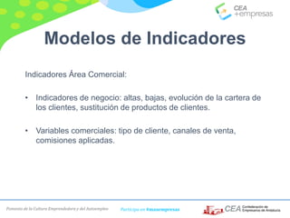 Fomento de la Cultura Emprendedora y del Autoempleo Participa en #masempresas
Modelos de Indicadores
Indicadores Área Comercial:
• Indicadores de negocio: altas, bajas, evolución de la cartera de
los clientes, sustitución de productos de clientes.
• Variables comerciales: tipo de cliente, canales de venta,
comisiones aplicadas.
 