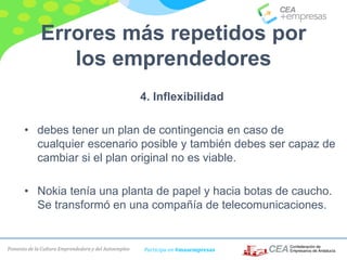 Fomento de la Cultura Emprendedora y del Autoempleo Participa en #masempresas
Errores más repetidos por
los emprendedores
4. Inflexibilidad
• debes tener un plan de contingencia en caso de
cualquier escenario posible y también debes ser capaz de
cambiar si el plan original no es viable.
• Nokia tenía una planta de papel y hacia botas de caucho.
Se transformó en una compañía de telecomunicaciones.
 