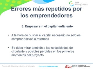 Fomento de la Cultura Emprendedora y del Autoempleo Participa en #masempresas
Errores más repetidos por
los emprendedores
8. Empezar sin el capital suficiente
• A la hora de buscar el capital necesario no sólo es
comprar activos o reformas
• Se debe mirar también a las necesidades de
circulante y posibles pérdidas en los primeros
momentos del proyecto
 