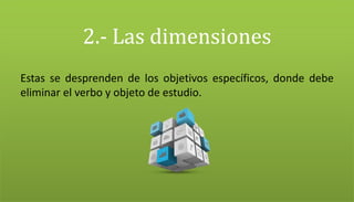 2.- Las dimensiones
Estas se desprenden de los objetivos específicos, donde debe
eliminar el verbo y objeto de estudio.
 