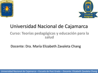 Universidad Nacional de Cajamarca – Escuela de Post Grado – Docente: Elizabeth Zavaleta Chang
Universidad Nacional de Cajamarca
Curso: Teorías pedagógicas y educación para la
salud
Docente: Dra. María Elizabeth Zavaleta Chang
 