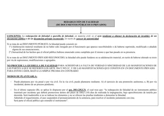 REDARGUCIÓN DE FALSEDAD
(DE DOCUMENTOS PÚBLICOS O PRIVADOS)
CONCEPTO: La redargución de falsedad o querella de falsedad, en materia civil, es el acto tendiente a obtener la declaración de invalidez de un
documento público o de un documento privado reconocido, en razón de carecer de autenticidad.
Si se trata de un DOCUMENTO PÚBLICO, la falsedad puede consistir en:
1°) Adulteración material resultante de no haber sido otorgado por el funcionario que aparece suscribiéndolo o de haberse suprimido, modificado o añadido
alguna de sus enunciaciones;
2°) Inexactitud de los hechos que el oficial público hubiese enunciado como cumplidos por él mismo o que han pasado en su presencia.
Si se trata de un DOCUMENTO PRIVADO RECONOCIDO, la falsedad sólo puede fundarse en su adulteración material, en razón de haberse alterado su texto
por vía de supresiones, modificaciones o agregados.
NO PROCEDE LA QUERELLA DE FALSEDAD PARA ACREDITAR LA FALTA DE VERDAD O SINCERIDAD DE LAS MANIFESTACIONES DE
LAS PARTES A QUE SE REFIEREN LOS ARTS. 994 Y 995 CC. Y DE LAS MANIFESTACIONES QUE CONSTEN EN UN DOCUMENTO PRIVADO.
PARA ESTOS CASOS, BASTA LA SIMPLE PRUEBA EN CONTRARIO
MODOS DE PLANTEARLA:
- Puede plantearse por vía penal o por vía civil. En la vía civil, puede plantearse mediante: A) el ejercicio de una pretensión autónoma; o, B) por vía
incidental, dentro de un proceso pendiente.
- En el último supuesto (B), se aplica lo dispuesto por el art. 395 CPCCN, el cual reza que: “la redargución de falsedad de un instrumento público
tramitará por incidente que deberá promoverse dentro del plazo de DIEZ (10) días de realizada la impugnación, bajo apercibimiento de tenerla por
desistida. Será inadmisible si no se indican los elementos y no se ofrecen las pruebas tendientes a demostrar la falsedad.
Admitido el requerimiento, el juez suspenderá el pronunciamiento de la sentencia, para resolver el incidente juntamente con ésta.
Será parte el oficial público que extendió el instrumento”.
 