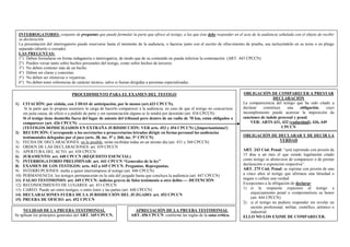 INTERROGATORIO: conjunto de preguntas que puede formular la parte que ofrece al testigo, a las que éste debe responder en el acto de la audiencia señalada con el objeto de recibir
su declaración.
La presentación del interrogatorio puede reservarse hasta el momento de la audiencia, o hacerse junto con el escrito de ofrecimiento de prueba, sea incluyéndolo en su texto o en pliego
separado (abierto o cerrado)
LAS PREGUNTAS:
1°) Deben formularse en forma indagatoria o interrogativa, de modo que de su contenido no pueda inferirse la contestación. (ART. 443 CPCCN)
2°) Pueden versar tanto sobre hechos personales del testigo, como sobre hechos de terceros.
3°) No deben contener más de un hecho.
4°) Deben ser claras y concretas.
5°) No deben ser ofensivas o vejatorias.
6°) No deben tener referencias de carácter técnico, salvo si fueran dirigidas a personas especializadas.
PROCEDIMIENTO PARA EL EXAMEN DEL TESTIGO
1) CITACIÓN: por cédula, con 3 DIAS de anticipación, por lo menos (art.433 CPCCN).
Si la parte que lo propuso asumiere la carga de hacerlo comparecer a la audiencia, en caso de que el testigo no concurriese
sin justa causa, de oficio o a pedido de parte y sin sustanciación alguna se lo tendrá por desistido (art. 434 CPCCN)
Si el testigo tiene domicilio fuera del lugar de asiento del tribunal pero dentro de un radio de 70 km, están obligados a
comparecer (art. 426 CPCCN)
(TESTIGOS DOMICILIADOS EN EXTRAÑA JURISDICCIÓN: VER arts. 453 y 454 CPCCN) (¡Importantísimo!)
2) RECEPCIÓN: Corresponde a los secretarios o prosecretarios letrados dirigir en forma personal las audiencias
testimoniales delegadas por el juez (arts. 38, inc. 5° y 360, inc. 5° CPCCN)
3) FECHA DE DECLARACIONES: en lo posible, serán recibidas todas en un mismo día (art. 431 y 360 CPCCN)
4) ORDEN DE LAS DECLARACIONES: art. 439 CPCCN
5) APERTURA DEL ACTO: art. 438 CPCCN
6) JURAMENTO: art. 440 CPCCN (REQUISITO ESENCIAL)
7) INTERROGATORIO PRELIMINAR: art. 441 CPCCN “Generales de la ley”
8) EXAMEN DE LOS TESTIGOS: arts. 442 a 445 CPCCN. Preguntas. Repreguntas.
9) INTERRUPCIONES: multa a quien interrumpiese al testigo (art. 446 CPCCN)
10) PERMANENCIA: los testigos permanecerán en la sala del juzgado hasta que concluya la audiencia (art. 447 CPCCN)
11) FALSO TESTIMONIO: art. 449 CPCCN: indicios graves de falso testimonio u otro delito---- DETENCIÓN
12) RECONOCIMIENTO DE LUGARES: art. 451 CPCCN
13) CAREO: Puede ser entre testigos, o entre éstos y las partes (art. 448 CPCCN)
14) DECLARACIONES FUERA DE LA JURISDICCIÓN DEL JUZGADO: art. 453 CPCCN
15) PRUEBA DE OFICIO: art. 452 CPCCN
OBLIGACIÓN DE COMPARECER A PRESTAR
DECLARACIÓN
La comparecencia del testigo que ha sido citado a
declarar constituye una obligación, cuyo
incumplimiento puede acarrear la imposición de
sanciones de índole procesal y penal.
VER: ARTS 431, 432 (caducidad), 436, 449
CPCCN
OBLIGACIÓN DE DECLARAR Y DE DECIR LA
VERDAD
ART. 243 Cód. Penal: “será reprimido con prisión de
15 días a un mes el que siendo legalmente citado
como testigo se abstuviese de comparecer o de prestar
declaración o exposición respectiva”.
ART. 275 Cód. Penal: se reprime con prisión de uno
a cinco años al testigo que afirmase una falsedad o
negare o callare una verdad.
Excepciones a la obligación de declarar:
1) si la respuesta expusiere al testigo a
enjuiciamiento penal o comprometiera su honor
(art. 444 CPCCN)
2) si el testigo no pudiere responder sin revelar un
secreto profesional, militar, científico, artístico o
industrial
ELLO NO LOS EXIME DE COMPARECER.
APRECIACIÓN DE LA PRUEBA TESTIMONIAL
ART. 456 CPCCN: conforme las reglas de la sana crítica.
NULIDAD DE LA PRUEBA TESTIMONIAL
Se aplican los principios generales del ART. 169 CPCCN.
 