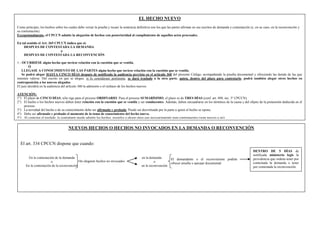 EL HECHO NUEVO
Como principio, los hechos sobre los cuales debe versar la prueba y recaer la sentencia definitiva son los que las partes afirman en sus escritos de demanda y contestación (y, en su caso, en la reconvención y
su contestación).
Excepcionalmente, el CPCCN admite la alegación de hechos con posterioridad al cumplimiento de aquellos actos procesales.
En tal sentido el Art. 365 CPCCN indica que si:
DESPUES DE CONTESTADA LA DEMANDA
o
DESPUES DE CONTESTADA LA RECONVENCIÓN
1.- OCURRIESE algún hecho que tuviese relación con la cuestión que se ventila,
Ó
LLEGASE A CONOCIMIENTO DE LAS PARTES algún hecho que tuviese relación con la cuestión que se ventila,
Se podrá alegar HASTA CINCO DÍAS después de notificada la audiencia prevista en el artículo 360 del presente Código, acompañando la prueba documental y ofreciendo las demás de las que
intenten valerse. Del escrito en que se alegue, si lo considerare pertinente, se dará traslado a la otra parte, quien, dentro del plazo para contestarlo, podrá también alegar otros hechos en
contraposición a los nuevos alegados.
El juez decidirá en la audiencia del artículo 360 la admisión o el rechazo de los hechos nuevos.
ATENCIÓN:
1°) El plazo de CINCO DÍAS, sólo rige para el proceso ORDINARIO. Para el proceso SUMARÍSIMO, el plazo es de TRES DÍAS (conf. art. 498, inc. 3° CPCCN).
2°) El hecho o los hechos nuevos deben tener relación con la cuestión que se ventila y ser conducentes. Además, deben encuadrarse en los términos de la causa y del objeto de la pretensión deducida en el
proceso.
3°) La novedad del hecho o de su conocimiento debe ser afirmada y probada. Puede ser desvirtuada por la parte a quien el hecho se opone.
4°) Debe ser afirmado y probado el momento de la toma de conocimiento del hecho nuevo.
5°) Al contestar el traslado, la contraparte puede admitir los hechos, negarlos o alegar otros que necesariamente sean contrapuestos (sean nuevos o no).
6°) La prueba debe ofrecerse en el mismo escrito en que se alega el hecho nuevo.
7°) La admisibilidad del planteo del hecho nuevo DEBE hacerse en oportunidad de la audiencia del ART. 360 CPCCN.
8°) La resolución que admitiere el hecho nuevo será inapelable. La que lo rechazare será apelable con efecto diferido (art. 366 CPCCN)
9°) SI EL HECHO NUEVO OCURRIESE O LLEGASE A CONOCIMIENTO DE LAS PARTES DESPUÉS DEL MOMENTO QUE INDICA EL ART. 365 CPCCN, PODRÁN ALEGARSE
HECHOS NUEVOS HASTA CINCO DÍAS DE NOTIFICADOS QUE EL EXPEDIENTE SE ENCUENTRA EN LA CÁMARA PARA EXPRESAR AGRAVIOS (ART. 260 INC. 5° CPCCN)
NUEVOS HECHOS O HECHOS NO INVOCADOS EN LA DEMANDA O RECONVENCIÓN
El art. 334 CPCCN dispone que cuando:
En la contestación de la demanda
o
En la contestación de la reconvención
Se alegaren hechos no invocados
en la demanda
o
en la reconvención
El demandante o el reconviniente podrán
ofrecer prueba y agregar documental
DENTRO DE 5 DÍAS de
notificada ministerio legis la
providencia que ordena tener por
contestada la demanda o tener
por contestada la reconvención.
 