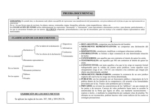 PRUEBA DOCUMENTAL
CONCEPTO: En sentido lato, es documento todo objeto susceptible de representar una manifestación del pensamiento, con prescindencia de la forma en que esa representación se
exterioriza.
Por ej.: los que llevan signo de escritura, los planos, marcas, contraseñas, mapas, fotografías, películas, cintas megatofónicas, videos, etc.
LA LEGISLACIÓN DE FONDO utiliza indistintamente las expresiones “documento” e “instrumento” como equivalentes a documentos escritos y para denotar, particularmente, a
los que se encuentran firmados por sus autores. EL CPCCN comprende, primordialmente a este tipo de documentos, pero no excluye a los restantes objetos representativos antes
mencionados
CLASIFICACIÓN DE LOS DOCUMENTOS
DECLARATIVOS: comportan una declaración del hombre.
MERAMENTE REPRESENTATIVOS: no comportan una declaración del
hombre.
DISPOSITIVOS: constituyen, modifican o extinguen relaciones jurídicas.
INFORMATIVOS: se limitan a dejar constancia de una determinada situación
de hecho.
CONFESORIOS: son aquellos que son contrarios al interés de quien los emite.
TESTIMONIALES: son aquellos que NO son contrarios al interés de quien los
emite.
CONSTITUTIVOS: son tanto aquellos a los que la ley erige en requisito formal
indispensable para la validez de ciertos actos jurídicos, como aquellos cuyo
otorgamiento exige el art. 1193 CC con relación a los contratos que tengan por
objeto una determinada cantidad.
MERAMENTE PROBATORIOS: constatan la existencia de un acto jurídico
respecto del cual la ley no exige una forma determinada.
PÚBLICOS: son los otorgados por un funcionario público o depositario de la fe
pública dentro de los límites de su competencia y de acuerdo a las formalidades
prescriptas por la ley. Tienen valor probatorio por sí mismos.
PRIVADOS: no revisten las características de los “públicos”, sea que emanen de
las partes o de terceros. Carecen de valor probatorio hasta tanto se acredite la
autenticidad de la firma que figura en ellos, sea mediante reconocimiento –
expreso o tácito-, o mediante la comprobación por cualquier clase de pruebas. No
obstante no ser reconocidos, podrían hacerse valer como indicios de los cuales se
extraigan presunciones.
Dispositivos
Por la índole de la declaración
Informativos
Declarativos
Confesorios
Por los efectos de la declaración
Por su contenido Testimoniales
Meramente representativos
Constitutivos
Por su función
Meramente probatorios
Públicos
Por los sujetos
Privados
EXHIBICIÓN DE LOS DOCUMENTOS
Se aplican las reglas de los arts. 387, 388 y 389 CPCCN.
 