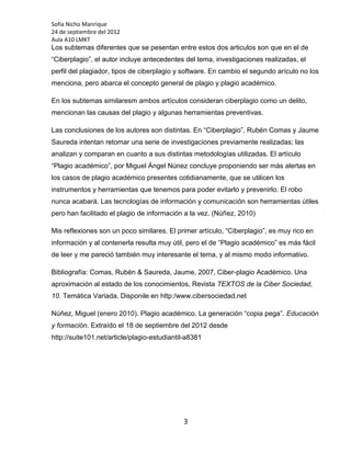Sofía Nicho Manrique
24 de septiembre del 2012
Aula A10 LMKT
Los subtemas diferentes que se pesentan entre estos dos articulos son que en el de
“Ciberplagio”, el autor incluye antecedentes del tema, investigaciones realizadas, el
perfil del plagiador, tipos de ciberplagio y software. En cambio el segundo arículo no los
menciona, pero abarca el concepto general de plagio y plagio académico.

En los subtemas similaresm ambos artículos consideran ciberplagio como un delito,
mencionan las causas del plagio y algunas herramientas preventivas.

Las conclusiones de los autores son distintas. En “Ciberplagio”, Rubén Comas y Jaume
Saureda intentan retomar una serie de investigaciones previamente realizadas; las
analizan y comparan en cuanto a sus distintas metodologías utilizadas. El artículo
“Plagio académico”, por Miguel Ángel Núnez concluye proponiendo ser más alertas en
los casos de plagio académico presentes cotidianamente, que se utilicen los
instrumentos y herramientas que tenemos para poder evitarlo y prevenirlo. El robo
nunca acabará. Las tecnologías de información y comunicación son herramientas útiles
pero han facilitado el plagio de información a la vez. (Núñez, 2010)

Mis reflexiones son un poco similares. El primer artículo, “Ciberplagio”, es muy rico en
información y al contenerla resulta muy útil, pero el de “Plagio académico” es más fácil
de leer y me pareció también muy interesante el tema, y al mismo modo informativo.

Bibliografía: Comas, Rubén & Saureda, Jaume, 2007, Ciber-plagio Académico. Una
aproximación al estado de los conocimientos, Revista TEXTOS de la Ciber Sociedad,
10. Temática Variada. Disponile en http:/www.cibersociedad.net

Núñez, Miguel (enero 2010). Plagio académico. La generación “copia pega”. Educación
y formación. Extraído el 18 de septiembre del 2012 desde
http://suite101.net/article/plagio-estudiantil-a8381




                                             3
 