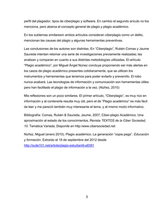 perfil del plagiador, tipos de ciberplagio y software. En cambio el segundo arículo no los
menciona, pero abarca el concepto general de plagio y plagio académico.

En los subtemas similaresm ambos artículos consideran ciberplagio como un delito,
mencionan las causas del plagio y algunas herramientas preventivas.

Las conclusiones de los autores son distintas. En “Ciberplagio”, Rubén Comas y Jaume
Saureda intentan retomar una serie de investigaciones previamente realizadas; las
analizan y comparan en cuanto a sus distintas metodologías utilizadas. El artículo
“Plagio académico”, por Miguel Ángel Núnez concluye proponiendo ser más alertas en
los casos de plagio académico presentes cotidianamente, que se utilicen los
instrumentos y herramientas que tenemos para poder evitarlo y prevenirlo. El robo
nunca acabará. Las tecnologías de información y comunicación son herramientas útiles
pero han facilitado el plagio de información a la vez. (Núñez, 2010)

Mis reflexiones son un poco similares. El primer artículo, “Ciberplagio”, es muy rico en
información y al contenerla resulta muy útil, pero el de “Plagio académico” es más fácil
de leer y me pareció también muy interesante el tema, y al mismo modo informativo.

Bibliografía: Comas, Rubén & Saureda, Jaume, 2007, Ciber-plagio Académico. Una
aproximación al estado de los conocimientos, Revista TEXTOS de la Ciber Sociedad,
10. Temática Variada. Disponile en http:/www.cibersociedad.net

Núñez, Miguel (enero 2010). Plagio académico. La generación “copia pega”. Educación
y formación. Extraído el 18 de septiembre del 2012 desde
http://suite101.net/article/plagio-estudiantil-a8381




                                             3
 