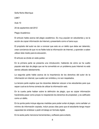 Sofia Nicho Manrique

LMKT

Aula 10

20 de septiembre del 2012

Plagio Académico

El artículo habla acerca del plagio académico. Es muy popular en estudiantes y es la
acción de copiar información de Internet y presentarlo como si fuera suyo.

El propósito del autor es dar a conocer que esto es un delito que debe ser detenido;
crear conciencia de que no es fiable toda la información de Internet, y aprender a saber
utilizar éste medio para la educación.

El artículo se divide en siete partes:

En la primera parte se presenta una introducción, hablando de cómo se ha vuelto
popular este tipo de plagio que se ha convertido en un problema pues Internet no está
siendo utilizado debidamente.

La segunda parte habla acerca de la importancia de los derechos del autor de la
información en internet, que suelen ser omitidos y no son respetados.

La tercera parte explica que los docentes deberían educar a los estudiantes para que
sepan cual es la forma correcta de utilizar la información web.

En la cuarta parte hablan sobre la definición de plagio, que es copiar información
haciéndola pasar como propia no respetando los derechos de propiedad, y es calificado
como un delito.

En la quinta parte incluye algunas medidas para poder evitar el plagio, como señalar un
mínimo de información copiada, incluir pocas citas para que el estudiante tenga mayor
capacidad de sintetizar o pedir el trabajo en formato digital.

En la sexta parte menciona herramientas y software para evitarlo.

                                             4
 
